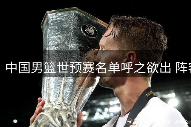 中国男篮世预赛名单呼之欲出 阵容调整与球权分配成关键